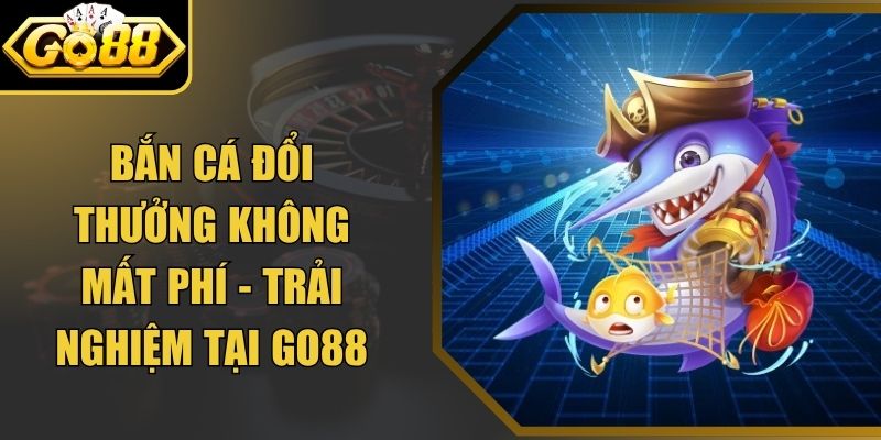 Bắn Cá Đổi Thưởng Không Mất Phí - Trải Nghiệm Tại Go88