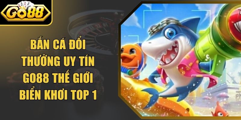 Bắn Cá Đổi Thưởng Uy Tín Go88 Thế Giới Biển Khơi Top 1